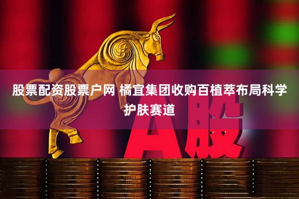 股票配资股票户网 橘宜集团收购百植萃布局科学护肤赛道
