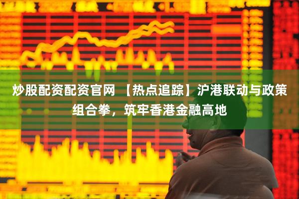 炒股配资配资官网 【热点追踪】沪港联动与政策组合拳，筑牢香港金融高地