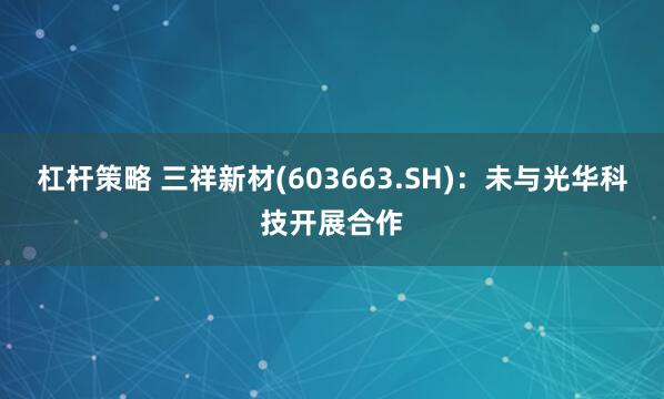 杠杆策略 三祥新材(603663.SH)：未与光华科技开展合作
