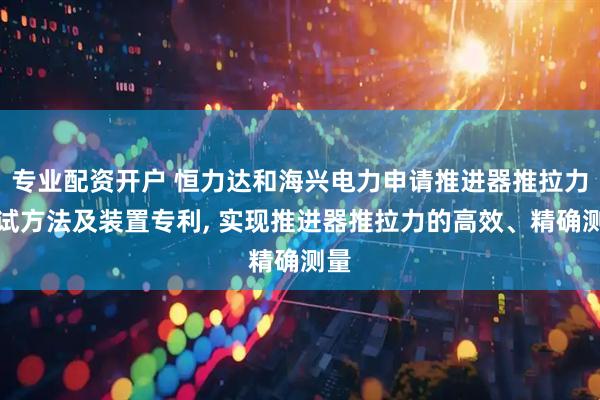 专业配资开户 恒力达和海兴电力申请推进器推拉力测试方法及装置专利, 实现推进器推拉力的高效、精确测量