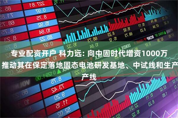 专业配资开户 科力远: 向中固时代增资1000万元 推动其在保定落地固态电池研发基地、中试线和生产线