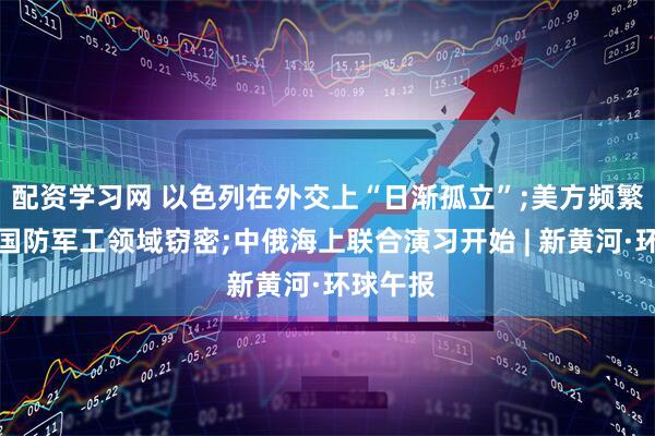 配资学习网 以色列在外交上“日渐孤立”;美方频繁攻击我国防军工领域窃密;中俄海上联合演习开始 | 新黄河·环球午报