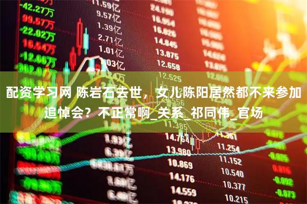配资学习网 陈岩石去世，女儿陈阳居然都不来参加追悼会？不正常啊_关系_祁同伟_官场