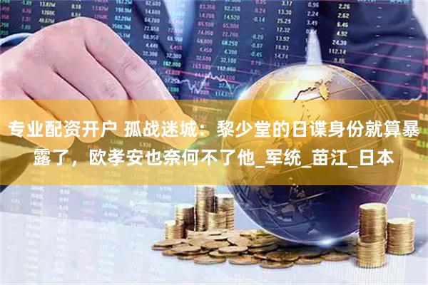 专业配资开户 孤战迷城：黎少堂的日谍身份就算暴露了，欧孝安也奈何不了他_军统_苗江_日本