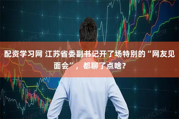 配资学习网 江苏省委副书记开了场特别的“网友见面会”，都聊了点啥？