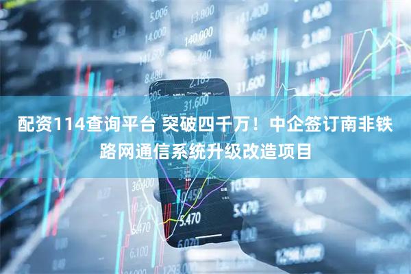 配资114查询平台 突破四千万！中企签订南非铁路网通信系统升级改造项目