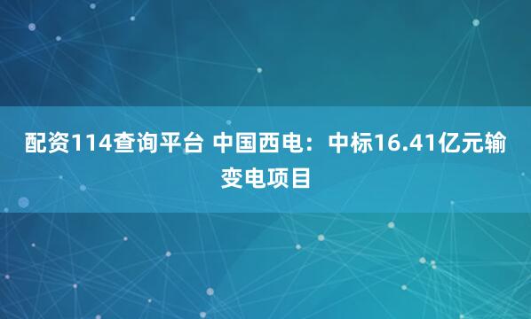 配资114查询平台 中国西电：中标16.41亿元输变电项目