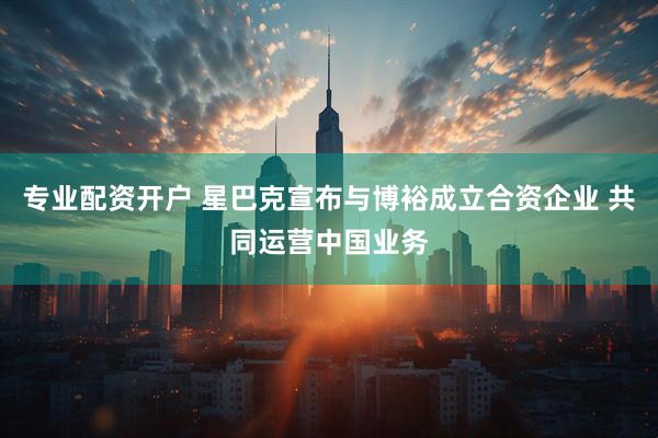 专业配资开户 星巴克宣布与博裕成立合资企业 共同运营中国业务