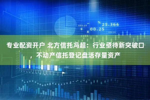 专业配资开户 北方信托冯超：行业亟待新突破口，不动产信托登记盘活存量资产
