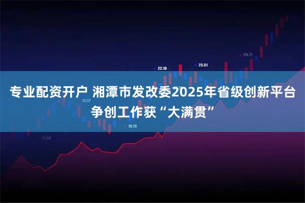 专业配资开户 湘潭市发改委2025年省级创新平台争创工作获“大满贯”