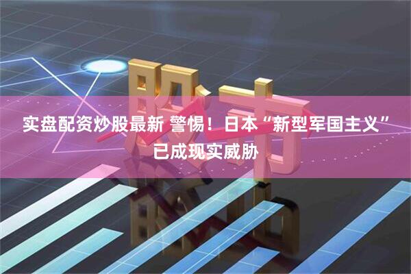 实盘配资炒股最新 警惕！日本“新型军国主义”已成现实威胁