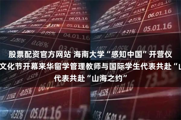 股票配资官方网站 海南大学“感知中国”开营仪式暨民俗文化节开幕来华留学管理教师与国际学生代表共赴“山海之约”