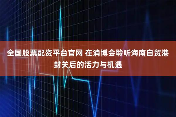 全国股票配资平台官网 在消博会聆听海南自贸港封关后的活力与机遇