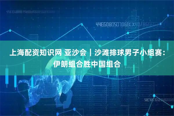 上海配资知识网 亚沙会｜沙滩排球男子小组赛：伊朗组合胜中国组合