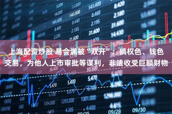 上海配资炒股 易会满被“双开”：搞权色、钱色交易，为他人上市审批等谋利，非法收受巨额财物